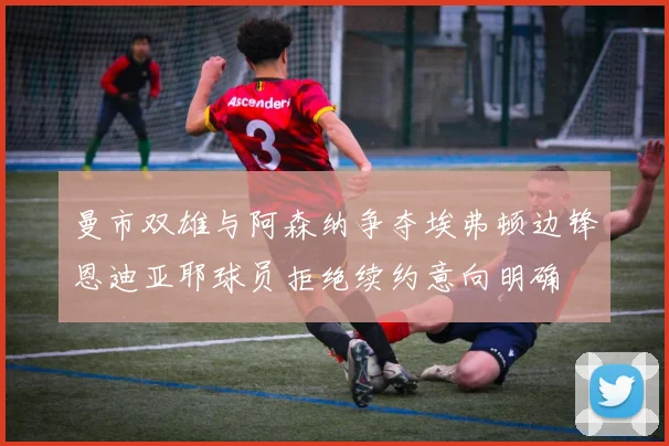 曼市双雄与阿森纳争夺埃弗顿边锋恩迪亚耶球员拒绝续约意向明确
