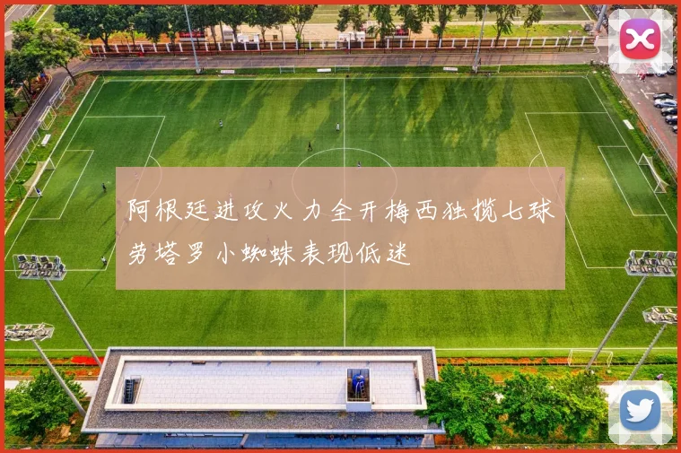 阿根廷进攻火力全开梅西独揽七球劳塔罗小蜘蛛表现低迷