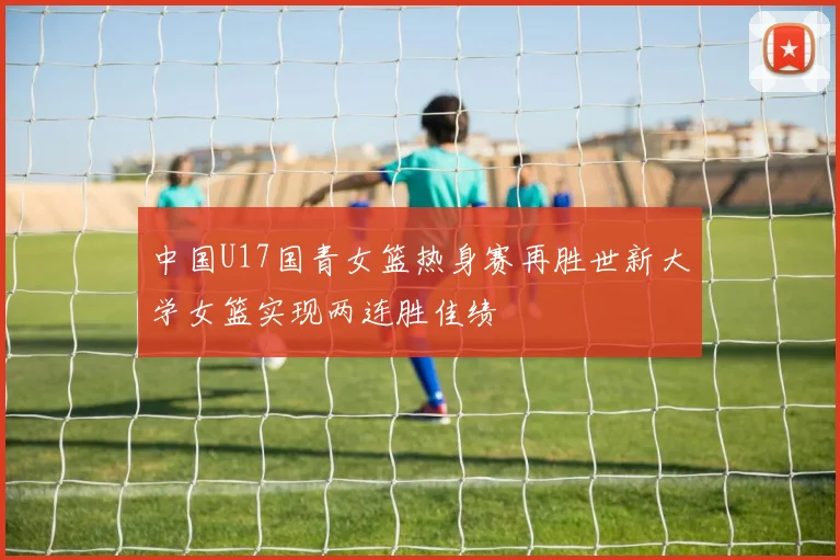 中国U17国青女篮热身赛再胜世新大学女篮实现两连胜佳绩