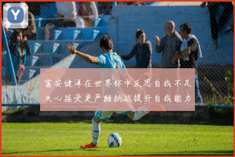 富安健洋在世界杯中反思自我不足决心接受更严酷挑战提升自我能力