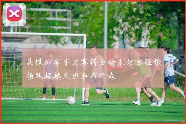 美媒公布季后赛得分榜米切尔强势领跑超越文班和布伦森