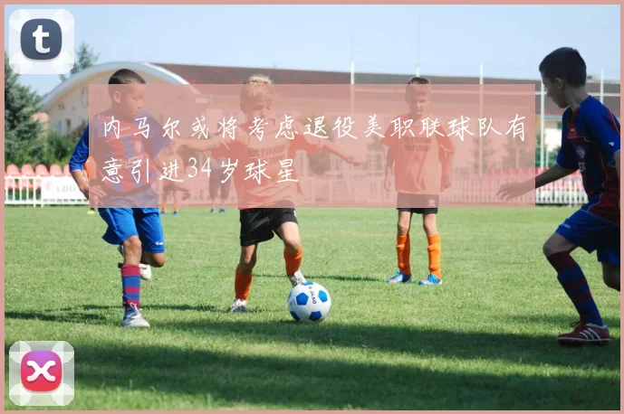 内马尔或将考虑退役美职联球队有意引进34岁球星