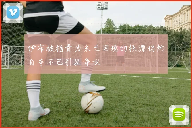 伊布被指责为米兰困境的根源仍然自夸不已引发争议