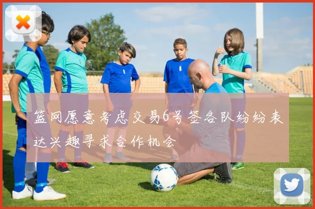 篮网愿意考虑交易6号签各队纷纷表达兴趣寻求合作机会
