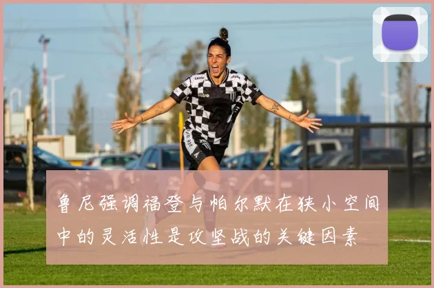 鲁尼强调福登与帕尔默在狭小空间中的灵活性是攻坚战的关键因素