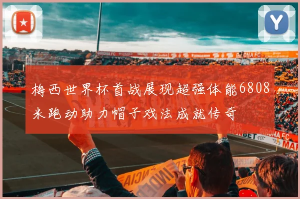 梅西世界杯首战展现超强体能6808米跑动助力帽子戏法成就传奇