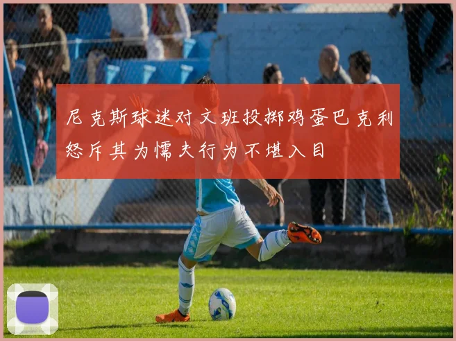 尼克斯球迷对文班投掷鸡蛋巴克利怒斥其为懦夫行为不堪入目