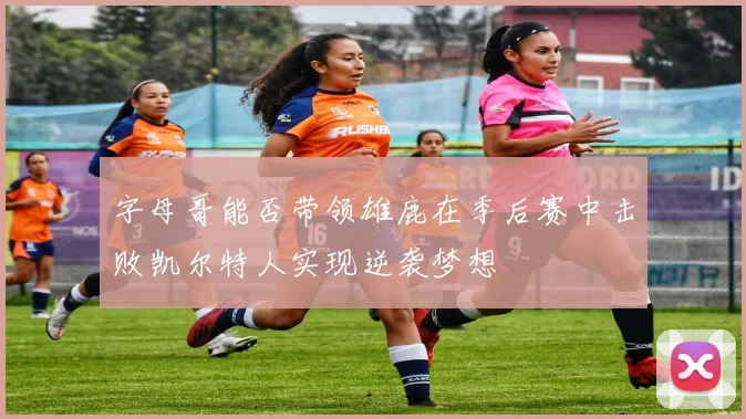字母哥能否带领雄鹿在季后赛中击败凯尔特人实现逆袭梦想