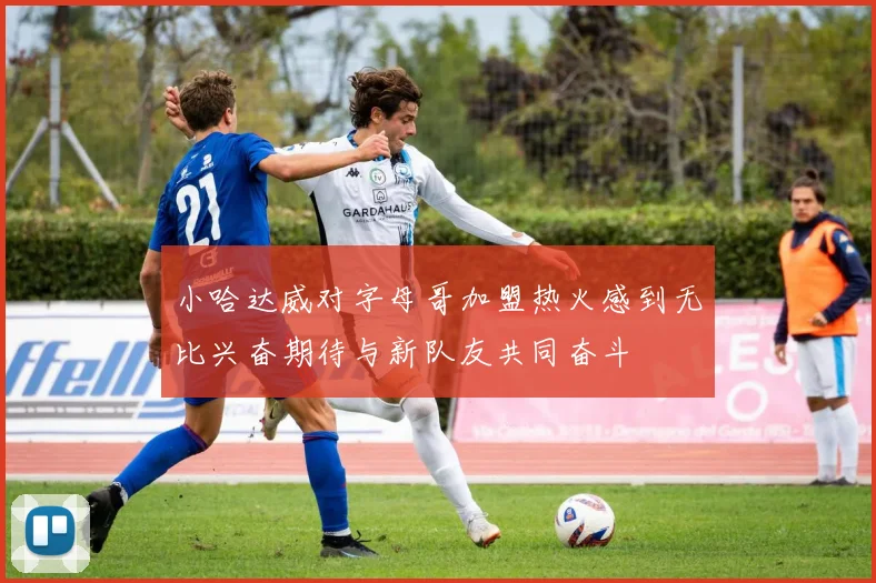 小哈达威对字母哥加盟热火感到无比兴奋期待与新队友共同奋斗