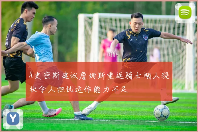 A史密斯建议詹姆斯重返骑士湖人现状令人担忧运作能力不足